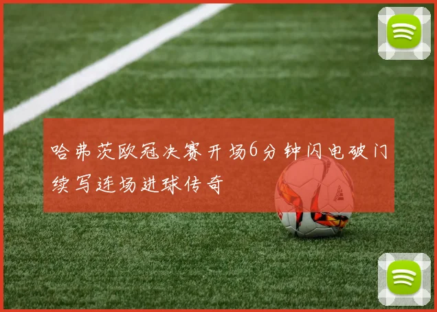 哈弗茨欧冠决赛开场6分钟闪电破门续写连场进球传奇