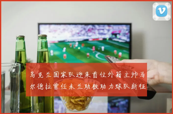 乌克兰国家队迎来首位外籍主帅马尔德拉曾任米兰助教助力球队新征程