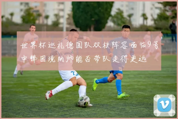 世界杯巡礼德国队双核阵容面临9号中锋困境纳帅能否带队走得更远