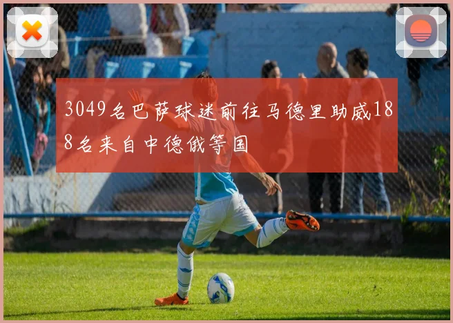 3049名巴萨球迷前往马德里助威188名来自中德俄等国