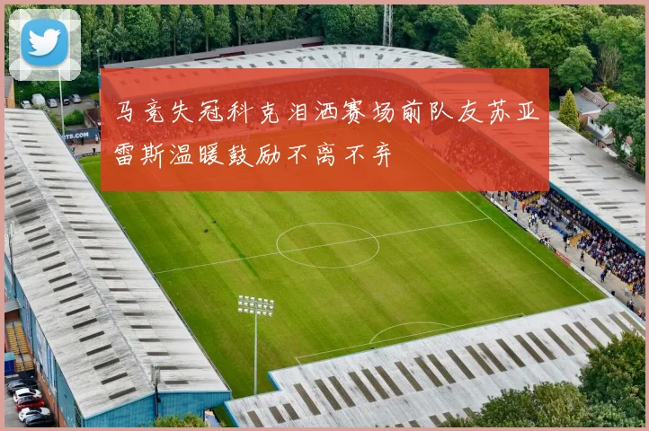 马竞失冠科克泪洒赛场前队友苏亚雷斯温暖鼓励不离不弃