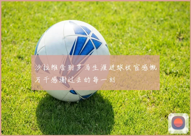 沙拉维告别罗马生涯进球收官感慨万千感谢过去的每一刻