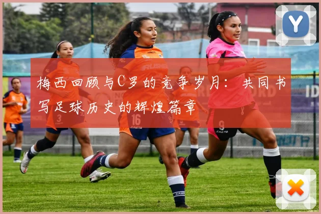 梅西回顾与C罗的竞争岁月：共同书写足球历史的辉煌篇章
