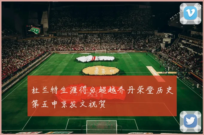 杜兰特生涯得分超越乔丹荣登历史第五申京发文祝贺