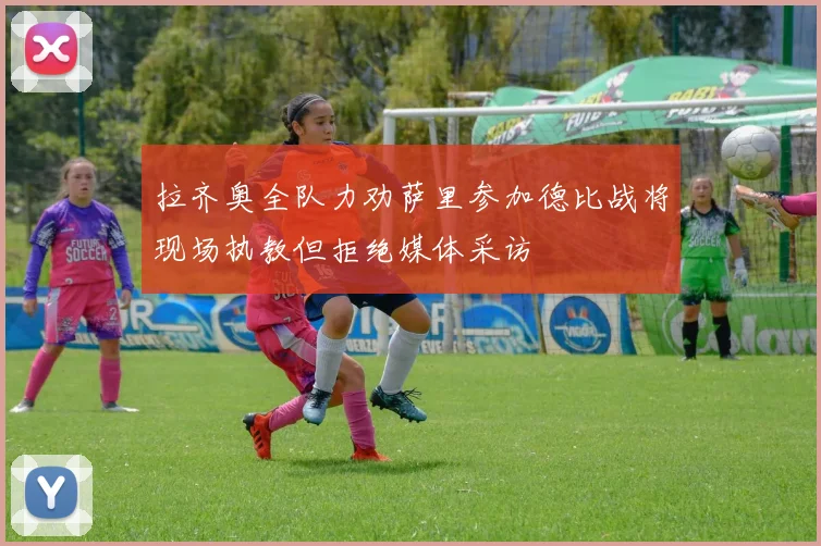 拉齐奥全队力劝萨里参加德比战将现场执教但拒绝媒体采访