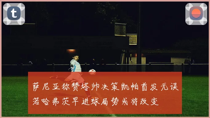 萨尼亚称赞塔帅决策凯帕首发无误若哈弗茨早进球局势或将改变