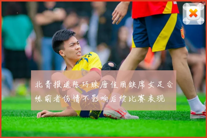 北青报道陈巧珠唐佳丽缺席女足合练前者伤情不影响后续比赛表现