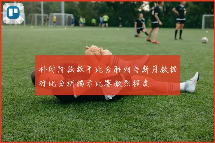 补时阶段扳平比分胜利与新月数据对比分析揭示比赛激烈程度
