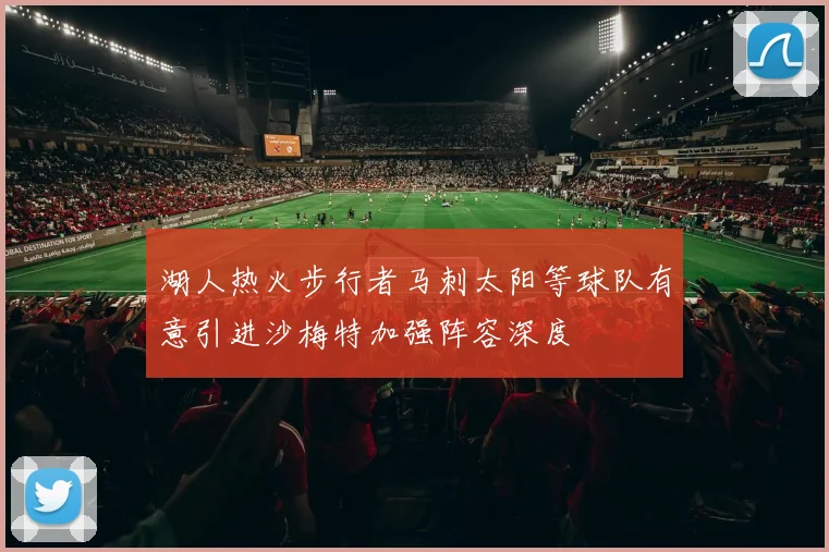 湖人热火步行者马刺太阳等球队有意引进沙梅特加强阵容深度