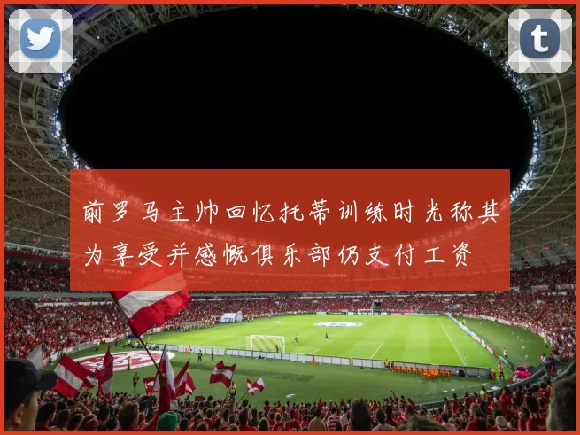 前罗马主帅回忆托蒂训练时光称其为享受并感慨俱乐部仍支付工资