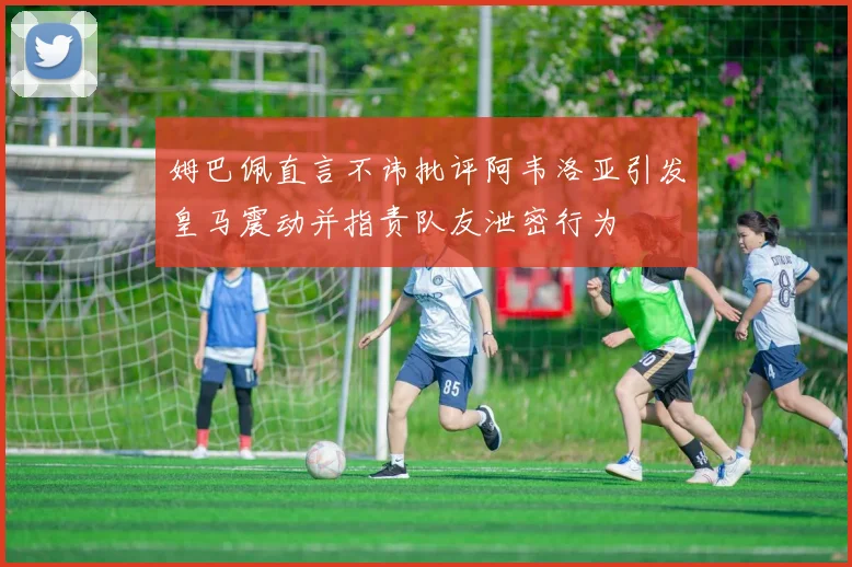 姆巴佩直言不讳批评阿韦洛亚引发皇马震动并指责队友泄密行为