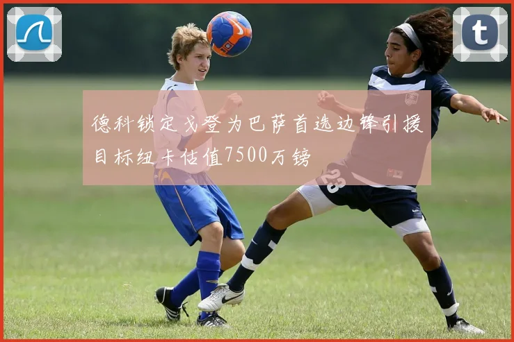德科锁定戈登为巴萨首选边锋引援目标纽卡估值7500万镑