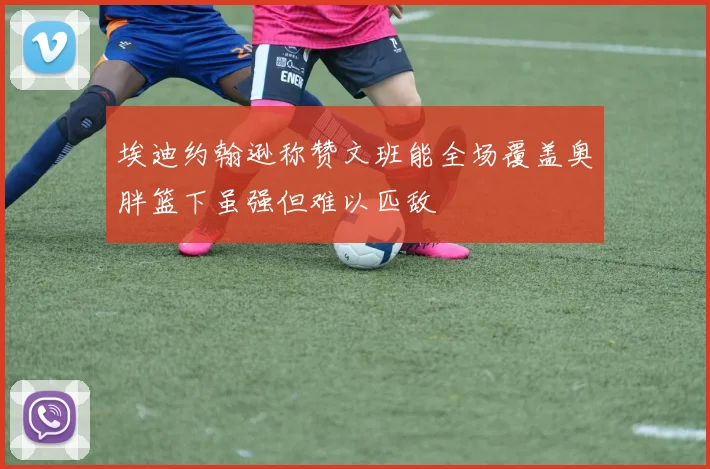 埃迪约翰逊称赞文班能全场覆盖奥胖篮下虽强但难以匹敌
